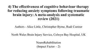 4) The effectiveness of cognitive behaviour therapy
for reducing anxiety symptoms following traumatic
brain injury: A meta-analysis and systematic
review (2021)
Authors - Alice Little, Christopher Byrne, Rudi Coetzer
North Wales Brain Injury Service, Colwyn Bay Hospital, UK
NeuroRehabilitation
(Impact Factor – 2)
 