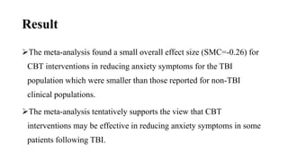 Result
The meta-analysis found a small overall effect size (SMC=-0.26) for
CBT interventions in reducing anxiety symptoms for the TBI
population which were smaller than those reported for non-TBI
clinical populations.
The meta-analysis tentatively supports the view that CBT
interventions may be effective in reducing anxiety symptoms in some
patients following TBI.
 