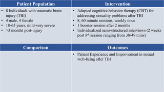 Patient Population Intervention
• 8 Individuals with traumatic brain
injury (TBI)
• 4 male, 4 female
• 18-65 years, mild-very severe
• >3 months post-injury
• Adapted cognitive behavior therapy (CBT) for
addressing sexuality problems after TBI
• 8, 60 minute sessions, weekly once
• 1 booster session after 2 months
• Individualized semi-structured interviews (2 weeks
post 8th session ranging from 38-49 mins)
Comparison Outcomes
• Patient Experience and Improvement in sexual
well-being after TBI
 