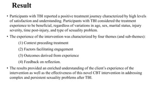 Result
• Participants with TBI reported a positive treatment journey characterized by high levels
of satisfaction and understanding. Participants with TBI considered the treatment
experience to be beneficial, regardless of variations in age, sex, marital status, injury
severity, time post-injury, and type of sexuality problem.
• The experience of the intervention was characterized by four themes (and sub-themes):
(1) Context preceding treatment
(2) Factors facilitating engagement
(3) Outcomes derived from experience
(4) Feedback on reflection.
• The results provided an enriched understanding of the client’s experience of the
intervention as well as the effectiveness of this novel CBT intervention in addressing
complex and persistent sexuality problems after TBI.
 