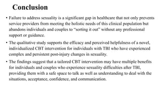 Conclusion
• Failure to address sexuality is a significant gap in healthcare that not only prevents
service providers from meeting the holistic needs of this clinical population but
abandons individuals and couples to “sorting it out” without any professional
support or guidance.
• The qualitative study supports the efficacy and perceived helpfulness of a novel,
individualized CBT intervention for individuals with TBI who have experienced
complex and persistent post-injury changes in sexuality.
• The findings suggest that a tailored CBT intervention may have multiple benefits
for individuals and couples who experience sexuality difficulties after TBI,
providing them with a safe space to talk as well as understanding to deal with the
situations, acceptance, confidence, and communication.
 