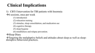 Clinical Implications
1) CBT-I Intervention for TBI patients with Insomnia
6 sessions, once per week
(1) introduction
(2) relaxation training
(3) stimulus, sleep consolidation, and medication use
(4) cognitive therapy
(5) sleep hygiene
(6) mindfulness and relapse prevention.
Sleep Diary
Targeting the maladaptive beliefs and attitudes about sleep as well as sleep-
disruptive behavioral practices.
 