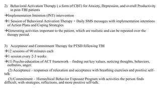 2) Behavioral Activation Therapy ( a form of CBT) for Anxiety, Depression, and overall Productivity
in post-TBI patients
Implementation Intention (INT) intervention
1 Session of Behavioral Activation Therapy + Daily SMS messages with implementation intentions
of Action Plans and Coping Strategies
Generating activities important to the patient, which are realistic and can be repeated over the
therapy period.
3) Acceptance and Commitment Therapy for PTSD following TBI
12 sessions of 90 minutes each
1 session every 2-3 weeks
(1) Psycho-education of ACT framework – finding out key values, noticing thoughts, behaviors,
outbursts, anger.
(2) Acceptance – responses of relaxation and acceptance with breathing exercises and positive self-
talk
(3) Commitment – Hierarchical Behavior Exposure Program with activities the person finds
difficult, with strategies, reflections, and more positive self-talk.
 