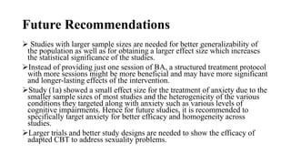 Future Recommendations
 Studies with larger sample sizes are needed for better generalizability of
the population as well as for obtaining a larger effect size which increases
the statistical significance of the studies.
Instead of providing just one session of BA, a structured treatment protocol
with more sessions might be more beneficial and may have more significant
and longer-lasting effects of the intervention.
Study (1a) showed a small effect size for the treatment of anxiety due to the
smaller sample sizes of most studies and the heterogenicity of the various
conditions they targeted along with anxiety such as various levels of
cognitive impairments. Hence for future studies, it is recommended to
specifically target anxiety for better efficacy and homogeneity across
studies.
Larger trials and better study designs are needed to show the efficacy of
adapted CBT to address sexuality problems.
 