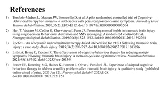 References
1) Tomfohr‐Madsen L, Madsen JW, Bonneville D, et al. A pilot randomized controlled trial of Cognitive-
Behavioral therapy for insomnia in adolescents with persistent postconcussion symptoms. Journal of Head
Trauma Rehabilitation. 2020;35(2):E103-E112. doi:10.1097/htr.0000000000000504
2) Hart T, Vaccaro M, Collier G, Chervoneva I, Fann JR. Promoting mental health in traumatic brain injury
using single-session Behavioural Activation and SMS messaging: A randomized controlled trial.
Neuropsychological Rehabilitation. 2019;30(8):1523-1542. doi:10.1080/09602011.2019.1592761
3) Roche L. An acceptance and commitment therapy-based intervention for PTSD following traumatic brain
injury: a case study. Brain Injury. 2019;34(2):290-297. doi:10.1080/02699052.2019.1683896
4) Little A, Byrne C, Coetzer R. The effectiveness of cognitive behaviour therapy for reducing anxiety
symptoms following traumatic brain injury: A meta-analysis and systematic review. NeuroRehabilitation.
2021;48(1):67-82. doi:10.3233/nre-201544
5) Fraser EE, Downing MG, Haines K, Bennett L, Olver J, Ponsford JL. Experience of adapted cognitive
behaviour therapy to address sexuality problems after traumatic brain injury: A qualitative study [published
online ahead of print, 2023 Jun 12]. Neuropsychol Rehabil. 2023;1-28.
doi:10.1080/09602011.2023.2221858
 