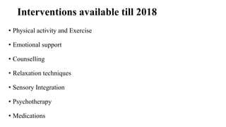Interventions available till 2018
• Physical activity and Exercise
• Emotional support
• Counselling
• Relaxation techniques
• Sensory Integration
• Psychotherapy
• Medications
 