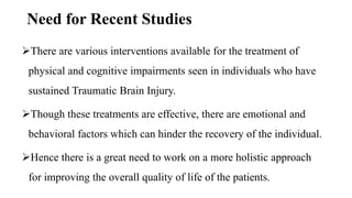 Need for Recent Studies
There are various interventions available for the treatment of
physical and cognitive impairments seen in individuals who have
sustained Traumatic Brain Injury.
Though these treatments are effective, there are emotional and
behavioral factors which can hinder the recovery of the individual.
Hence there is a great need to work on a more holistic approach
for improving the overall quality of life of the patients.
 