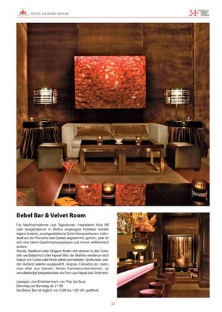 HOTEL DE ROME BERLIN




Bebel Bar & Velvet Room
Für Nachtschwärmer und Tagträumer, Feierabend Kick Off
oder Ausgehabend: In Berlins angesagter Hotelbar werden
eigens kreierte, avantgardistische Drink-Kompositionen, indivi-
duell auf die Wünsche des Gastes abgestimmt, gemixt ; jede für
sich eine kleine Geschmacksexplosion und immer verführerisch
anders.
Rucola, Basilikum oder Oregano finden sich ebenso in den Cock-
tails wie Balsamico oder Ingwer Bier, die Martinis werden je nach
Saison mit Gurke oder Rose selbst aromatisiert. Spirituosen wer-
den äußerst selektiv ausgewählt, Grappa, Calvados etc. stam-
men eher aus kleinen, feinen Familienunternehmen, so
vervollständigt beispielsweise ein Rum aus Nepal das Sortiment.

Lässiges Live-Entertainment von Pop bis Soul:
Dienstag bis Samstag ab 21.00
Die Bebel Bar ist täglich von 9.00 bis 1.00 Uhr geöffnet.


                                                                    32
 