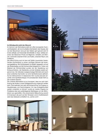 HAUS DER TERRASSEN




Im Mittelpunkt steht der Mensch
Im Zentrum der Wohnebene steht ein offen konzipierter Koch-
und Essbereich, der kommunikative Kernbereich des Hauses, der
von den Bewohnern wie auch den Gästen gern genutzt wird. Er
ist die vertikale und horizontale Schnittstelle im Haus: vertikal zwi-
schen den Bereichen Privat und Allgemein, Schlafen und Woh-
nen, horizontal zwischen Innen und Außen, zwischen Raum und
Freifläche.
Die offene Küche wird mit dem als Solitär inszenierten freiste-
henden Küchenblock zu einem wichtigen Element der Innen-
raumgestaltung. Der Küchenbereich ist farblich abgesetzt und auf
den Bodenbelag und die Küchenmöbel abgestimmt. Farbe und
Material der Küchenmöbel wurden bei der Gestaltung von
Einbauschränken, der Garderobe und der Ankleide wieder auf-
genommen. Der teilweise zweigeschossige Wohnteil wird durch
einen schlichten Kaminofen vor einer Sichtbetonwand definiert.
Auf ein Wohnzimmer im klassischen Sinn wurde bewusst ver-
zichtet. Eine Sichtbetontreppe mit schwebenden Stufen führt zu
den anderen Ebenen.
Die unterste Wohnebene ist so konzipiert, dass sie nach dem
Auszug der Kinder zu einer Einliegerwohnung umgenutzt werden
kann. Dort befinden sich jetzt die Kinderzimmer mit Zugang zu
Hauptterrasse und Swimmingpool. Um das Einliegerkonzept
sauber umsetzten zu können, wurde ein zweiter Zugang zur
Poolebene über eine außenliegende Stahltreppe von der Wohn-
ebene aus geschaffen. Eine akzentuierte Beleuchtung sowohl
im Innenraum als auch auf den Terrassen und im Außenbereich
setzt das Gebäude schließlich ins „rechte Licht“.




                                                                         46
 