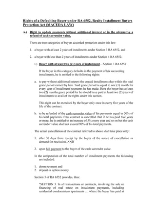 Rights of a Defaulting Buyer under RA 6552, Realty Installment Buyers
Protection Act (MACEDA LAW)
A.) Right to update payments without additional interest or in the alternative a
refund of cash surrender value.
There are two categories of buyers accorded protection under this law:
1. a buyer with at least 2 years of installments under Section 3 RA 6552, and
2. a buyer with less than 2 years of installments under Section 4 RA 6552.
I.) Buyer with at least two (2) years of installment – Section 3 RA 6552
If the buyer in this category defaults in the payment of his succeeding
installments, he is entitled to the following rights:
a. to pay without additional interest the unpaid installments due within the total
grace period earned by him. Said grace period is equal to one (1) month for
every year of installment payments he has made. Here the buyer has at least
two (2) months grace period for he should have paid at least two (2) years of
installments to avail of the rights under this section.
This right can be exercised by the buyer only once in every five years of the
life of the contract.
b. to be refunded of the cash surrender value of his payments equal to 50% of
his total payments if the contract is cancelled. But if he has paid five years
or more, he is entitled to an increase of 5% every year and so on but the cash
surrender value shall not exceed 90% of his total payments.
The actual cancellation of the contract referred to above shall take place only:
1. after 30 days from receipt by the buyer of the notice of cancellation or
demand for rescission, AND
2. upon full payment to the buyer of the cash surrender value.
In the computation of the total number of installment payments the following
are included:
1. down payment and
2. deposit or option money
Section 3 of RA 6552 provides, thus:
“SECTION 3. In all transactions or contracts, involving the sale or
financing of real estate on installment payments, including
residential condominium apartments … where the buyer has paid at
 