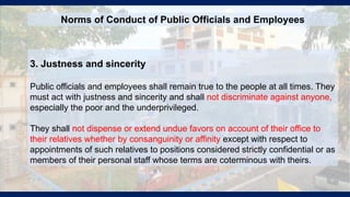 3. Justness and sincerity
Public officials and employees shall remain true to the people at all times. They
must act with justness and sincerity and shall not discriminate against anyone,
especially the poor and the underprivileged.
They shall not dispense or extend undue favors on account of their office to
their relatives whether by consanguinity or affinity except with respect to
appointments of such relatives to positions considered strictly confidential or as
members of their personal staff whose terms are coterminous with theirs.
Norms of Conduct of Public Officials and Employees
 