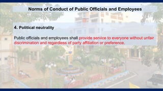 4. Political neutrality
Public officials and employees shall provide service to everyone without unfair
discrimination and regardless of party affiliation or preference.
Norms of Conduct of Public Officials and Employees
 