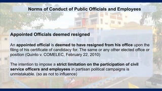 Appointed Officials deemed resigned
An appointed official is deemed to have resigned from his office upon the
filing of his certificate of candidacy for. The same or any other elected office or
position (Quinto v. COMELEC, February 22, 2010)
The intention to impose a strict limitation on the participation of civil
service officers and employees in partisan political campaigns is
unmistakable. (so as not to influence)
Norms of Conduct of Public Officials and Employees
 
