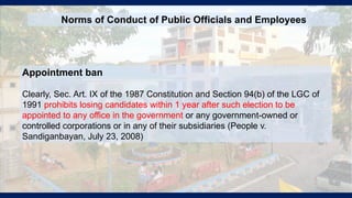 Appointment ban
Clearly, Sec. Art. IX of the 1987 Constitution and Section 94(b) of the LGC of
1991 prohibits losing candidates within 1 year after such election to be
appointed to any office in the government or any government-owned or
controlled corporations or in any of their subsidiaries (People v.
Sandiganbayan, July 23, 2008)
Norms of Conduct of Public Officials and Employees
 
