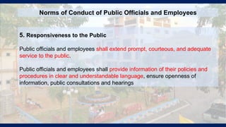 5. Responsiveness to the Public
Public officials and employees shall extend prompt, courteous, and adequate
service to the public.
Public officials and employees shall provide information of their policies and
procedures in clear and understandable language, ensure openness of
information, public consultations and hearings
Norms of Conduct of Public Officials and Employees
 