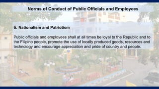 6. Nationalism and Patriotism
Public officials and employees shall at all times be loyal to the Republic and to
the Filipino people, promote the use of locally produced goods, resources and
technology and encourage appreciation and pride of country and people.
Norms of Conduct of Public Officials and Employees
 
