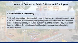 7. Commitment to democracy
Public officials and employees shall commit themselves to the democratic way
of life and values, maintain the principle of public accountability, and manifest
by deeds the supremacy of civilian authority over the military. They shall at all
times uphold the Constitution and put loyalty to country above loyalty to
persons or party.
Norms of Conduct of Public Officials and Employees
 