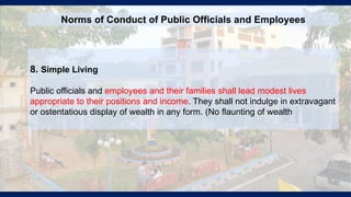 8. Simple Living
Public officials and employees and their families shall lead modest lives
appropriate to their positions and income. They shall not indulge in extravagant
or ostentatious display of wealth in any form. (No flaunting of wealth
Norms of Conduct of Public Officials and Employees
 