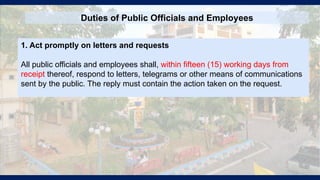 Duties of Public Officials and Employees
1. Act promptly on letters and requests
All public officials and employees shall, within fifteen (15) working days from
receipt thereof, respond to letters, telegrams or other means of communications
sent by the public. The reply must contain the action taken on the request.
 