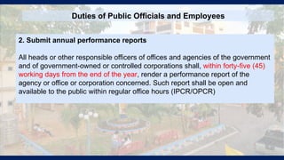 Duties of Public Officials and Employees
2. Submit annual performance reports
All heads or other responsible officers of offices and agencies of the government
and of government-owned or controlled corporations shall, within forty-five (45)
working days from the end of the year, render a performance report of the
agency or office or corporation concerned. Such report shall be open and
available to the public within regular office hours (IPCR/OPCR)
 