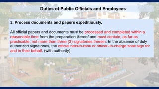 Duties of Public Officials and Employees
3. Process documents and papers expeditiously.
All official papers and documents must be processed and completed within a
reasonable time from the preparation thereof and must contain, as far as
practicable, not more than three (3) signatories therein. In the absence of duly
authorized signatories, the official next-in-rank or officer–in-charge shall sign for
and in their behalf. (with authority)
 