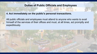 Duties of Public Officials and Employees
4. Act immediately on the public's personal transactions.
All public officials and employees must attend to anyone who wants to avail
himself of the services of their offices and must, at all times, act promptly and
expeditiously.
 