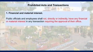 Prohibited Acts and Transactions
1. Financial and material interest.
Public officials and employees shall not, directly or indirectly, have any financial
or material interest in any transaction requiring the approval of their office.
 