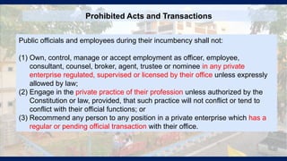 Prohibited Acts and Transactions
Public officials and employees during their incumbency shall not:
(1) Own, control, manage or accept employment as officer, employee,
consultant, counsel, broker, agent, trustee or nominee in any private
enterprise regulated, supervised or licensed by their office unless expressly
allowed by law;
(2) Engage in the private practice of their profession unless authorized by the
Constitution or law, provided, that such practice will not conflict or tend to
conflict with their official functions; or
(3) Recommend any person to any position in a private enterprise which has a
regular or pending official transaction with their office.
 