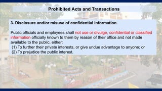Prohibited Acts and Transactions
3. Disclosure and/or misuse of confidential information.
Public officials and employees shall not use or divulge, confidential or classified
information officially known to them by reason of their office and not made
available to the public, either:
(1) To further their private interests, or give undue advantage to anyone; or
(2) To prejudice the public interest.
 