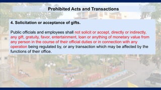 Prohibited Acts and Transactions
4. Solicitation or acceptance of gifts.
Public officials and employees shall not solicit or accept, directly or indirectly,
any gift, gratuity, favor, entertainment, loan or anything of monetary value from
any person in the course of their official duties or in connection with any
operation being regulated by, or any transaction which may be affected by the
functions of their office.
 