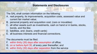 Statements and Disclosures
The SAL shall contain information on the following:
A. real property, its improvements, acquisition costs, assessed value and
current fair market value;
B. personal property and acquisition cost; (cars or movables)
C. all other assets such as investments, cash on hand or in banks, stocks,
bonds, and the like;
D. liabilities, and; (loans, credit cards)
E. all business interests and financial connections.
The documents must be filed:
F. within thirty (30) days after assumption of office;
G. on or before April 30, of every year thereafter; and
H. within thirty (30) days after separation from the service
 