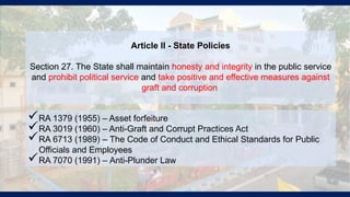 Article II - State Policies
Section 27. The State shall maintain honesty and integrity in the public service
and prohibit political service and take positive and effective measures against
graft and corruption.
RA 1379 (1955) – Asset forfeiture
RA 3019 (1960) – Anti-Graft and Corrupt Practices Act
RA 6713 (1989) – The Code of Conduct and Ethical Standards for Public
Officials and Employees
RA 7070 (1991) – Anti-Plunder Law
 