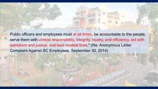 Public officers and employees must at all times, be accountable to the people,
serve them with utmost responsibility, integrity, loyalty, and efficiency, act with
patriotism and justice, and lead modest lives." (Re: Anonymous Letter
Complaint Against SC Employees, September 30, 2014)
 