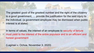 The greatest good of the greatest number and the right of the citizenry
to a good government, … provide the justification for the said injury to
the individual. (a government employee may be dismissed when public
interest is at stake)
In terms of values, the interest of an employee to security of tenure
must yield to the interest of the entire populace and to an efficient and
honest government.
(Lagman v. Ochoa, November 3, 2020)
 