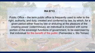RA 6713
Public Office – the term public office is frequently used to refer to the
right, authority, and duty, created and conferred by law, by which, for a
given period either fixed by law or enduring at the pleasure of the
creating power (coterminous), an individual is invested with some
portion of the sovereign functions of government, to be exercised by
that individual for the benefit of the public (Fernandez v. Sto Tomas)
 