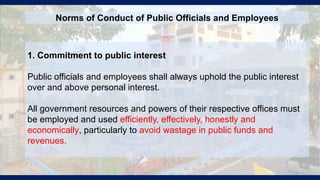1. Commitment to public interest
Public officials and employees shall always uphold the public interest
over and above personal interest.
All government resources and powers of their respective offices must
be employed and used efficiently, effectively, honestly and
economically, particularly to avoid wastage in public funds and
revenues.
Norms of Conduct of Public Officials and Employees
 