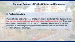 2. Professionalism
Public officials and employees shall perform and discharge their duties with the
highest degree of excellence, professionalism, intelligence and skill. They shall
enter public service with utmost devotion and dedication to duty. They shall
endeavor to discourage wrong perceptions of their roles as dispensers or
peddlers of undue patronage.
Norms of Conduct of Public Officials and Employees
 