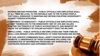 • NATIONALISM AND PATRIOTISM. - PUBLIC OFFICIALS AND EMPLOYEES SHALL
AT ALL TIMES BE LOYAL TO THE REPUBLIC AND TO THE FILIPINO PEOPLE.
THEY SHALL ENDEAVOR TO MAINTAIN AND DEFEND PHILIPPINE SOVEREIGNTY
AGAINST FOREIGN INTRUSION
• COMMITMENT TO DEMOCRACY. - PUBLIC OFFICIALS AND EMPLOYEES SHALL
COMMIT THEMSELVES TO THE DEMOCRATIC WAY OF LIFE AND VALUES,
MAINTAIN THE PRINCIPLE OF PUBLIC ACCOUNTABILITY, AND MANIFEST BY
DEEDS THE SUPREMACY OF CIVILIAN AUTHORITY OVER THE MILITARY.
• SIMPLE LIVING. - PUBLIC OFFICIALS AND EMPLOYEES AND THEIR FAMILIES
SHALL LEAD MODEST LIVES APPROPRIATE TO THEIR POSITIONS AND INCOME.
• THE CIVIL SERVICE COMMISSION SHALL ADOPT POSITIVE MEASURES TO
PROMOTE (1) OBSERVANCE OF THESE STANDARDS INCLUDING THE
DISSEMINATION OF INFORMATION PROGRAMS AND WORKSHOPS (2)
CONTINUING RESEARCH AND EXPERIMENTATION
 