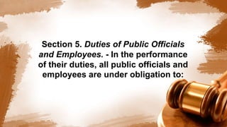 Section 5. Duties of Public Officials
and Employees. - In the performance
of their duties, all public officials and
employees are under obligation to:
 