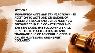 SECTION 7.
PROHIBITED ACTS AND TRANSACTIONS. - IN
ADDITION TO ACTS AND OMISSIONS OF
PUBLIC OFFICIALS AND EMPLOYEES NOW
PRESCRIBED IN THE CONSTITUTION AND
EXISTING LAWS, THE FOLLOWING SHALL
CONSTITUTE PROHIBITED ACTS AND
TRANSACTIONS OF ANY PUBLIC OFFICIAL
AND EMPLOYEE AND ARE HEREBY
DECLARED TO BE UNLAWFUL:
 