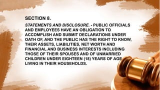 SECTION 8.
STATEMENTS AND DISCLOSURE. - PUBLIC OFFICIALS
AND EMPLOYEES HAVE AN OBLIGATION TO
ACCOMPLISH AND SUBMIT DECLARATIONS UNDER
OATH OF, AND THE PUBLIC HAS THE RIGHT TO KNOW,
THEIR ASSETS, LIABILITIES, NET WORTH AND
FINANCIAL AND BUSINESS INTERESTS INCLUDING
THOSE OF THEIR SPOUSES AND OF UNMARRIED
CHILDREN UNDER EIGHTEEN (18) YEARS OF AGE
LIVING IN THEIR HOUSEHOLDS.
 
