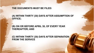 THE DOCUMENTS MUST BE FILED:
(A) WITHIN THIRTY (30) DAYS AFTER ASSUMPTION OF
OFFICE;
(B) ON OR BEFORE APRIL 30, OF EVERY YEAR
THEREAFTER; AND
(C) WITHIN THIRTY (30) DAYS AFTER SEPARATION
FROM THE SERVICE
 