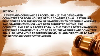 SECTION 10
. REVIEW AND COMPLIANCE PROCEDURE. - (A) THE DESIGNATED
COMMITTEES OF BOTH HOUSES OF THE CONGRESS SHALL ESTABLISH
PROCEDURES FOR THE REVIEW OF STATEMENTS TO DETERMINE WHETHER
SAID STATEMENTS WHICH HAVE BEEN SUBMITTED ON TIME, ARE
COMPLETE, AND ARE IN PROPER FORM. IN THE EVENT A DETERMINATION IS
MADE THAT A STATEMENT IS NOT SO FILED, THE APPROPRIATE COMMITTEE
SHALL SO INFORM THE REPORTING INDIVIDUAL AND DIRECT HIM TO TAKE
THE NECESSARY CORRECTIVE ACTION.
 
