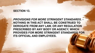 SECTION 13.
PROVISIONS FOR MORE STRINGENT STANDARDS. -
NOTHING IN THIS ACT SHALL BE CONSTRUED TO
DEROGATE FROM ANY LAW, OR ANY REGULATION
PRESCRIBED BY ANY BODY OR AGENCY, WHICH
PROVIDES FOR MORE STRINGENT STANDARDS FOR
ITS OFFICIAL AND EMPLOYEES.
 