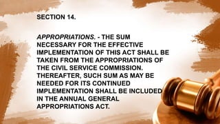 SECTION 14.
APPROPRIATIONS. - THE SUM
NECESSARY FOR THE EFFECTIVE
IMPLEMENTATION OF THIS ACT SHALL BE
TAKEN FROM THE APPROPRIATIONS OF
THE CIVIL SERVICE COMMISSION.
THEREAFTER, SUCH SUM AS MAY BE
NEEDED FOR ITS CONTINUED
IMPLEMENTATION SHALL BE INCLUDED
IN THE ANNUAL GENERAL
APPROPRIATIONS ACT.
 