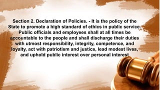 Section 2. Declaration of Policies. - It is the policy of the
State to promote a high standard of ethics in public service.
Public officials and employees shall at all times be
accountable to the people and shall discharge their duties
with utmost responsibility, integrity, competence, and
loyalty, act with patriotism and justice, lead modest lives,
and uphold public interest over personal interest
 