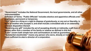 "Government" includes the National Government, the local governments, and all other
instrumentalities
Definition of Terms. "Public Officials" includes elective and appointive officials and
employees, permanent or temporary.
"Gift" refers to a thing or a right to dispose of gratuitously, or any act or liberality, in
favor of another who accepts it, and shall include a simulated sale or an ostensibly
onerous disposition thereof.
"Receiving any gift" includes the act of accepting directly or indirectly, a gift from a
person other than a member of his family or relative as defined in this Act.
"Loan" covers both simple loan and commodatum as well as guarantees.
"Substantial stockholder" means any person who owns, directly or indirectly, shares of
stock sufficient to elect a director of a corporation.
 