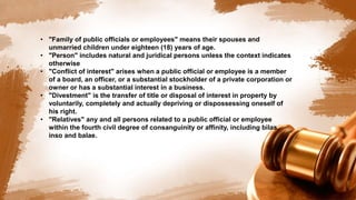 • "Family of public officials or employees" means their spouses and
unmarried children under eighteen (18) years of age.
• "Person" includes natural and juridical persons unless the context indicates
otherwise
• "Conflict of interest" arises when a public official or employee is a member
of a board, an officer, or a substantial stockholder of a private corporation or
owner or has a substantial interest in a business.
• "Divestment" is the transfer of title or disposal of interest in property by
voluntarily, completely and actually depriving or dispossessing oneself of
his right.
• "Relatives" any and all persons related to a public official or employee
within the fourth civil degree of consanguinity or affinity, including bilas,
inso and balae.
 