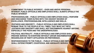 • COMMITMENT TO PUBLIC INTEREST. - OVER AND ABOVE PERSONAL
INTEREST. PUBLIC OFFICIALS AND EMPLOYEES SHALL ALWAYS UPHOLD THE
PUBLIC INTEREST
• PROFESSIONALISM. - PUBLIC OFFICIALS AND EMPLOYEES SHALL PERFORM
AND DISCHARGE THEIR DUTIES WITH THE HIGHEST DEGREE OF
EXCELLENCE, PROFESSIONALISM, INTELLIGENCE AND SKILLS.
• JUSTNESS AND SINCERITY. - PUBLIC OFFICIALS AND EMPLOYEES SHALL
REMAIN TRUE TO THE PEOPLE AT ALL TIMES. THEY MUST ACT WITH
JUSTNESS AND SINCERITY AND SHALL NOT DISCRIMINATE AGAINST ANYONE,
ESPECIALLY THE POOR AND THE UNDERPRIVILEGED.
• POLITICAL NEUTRALITY. - PUBLIC OFFICIALS AND EMPLOYEES SHALL
PROVIDE SERVICE TO EVERYONE WITHOUT UNFAIR DISCRIMINATION AND
REGARDLESS OF PARTY AFFILIATION OR PREFERENCE.
• RESPONSIVENESS TO THE PUBLIC. - PUBLIC OFFICIALS AND EMPLOYEES
SHALL EXTEND PROMPT, COURTEOUS, AND ADEQUATE SERVICE TO
 