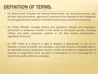  (a) "Government" includes the National Government, the local governments, and
all other instrumentalities, agencies or branches of the Republic of the Philippines
including government-owned or controlled corporations, and their subsidiaries.
 (b) "Public Officials" includes elective and appointive officials and employees,
permanent or temporary, whether in the career or non-career service, including
military and police personnel, whether or not they receive compensation,
regardless of amount.
 (c) "Gift" refers to a thing or a right to dispose of gratuitously, or any act or
liberality, in favor of another who accepts it, and shall include a simulated sale or
an ostensibly onerous disposition thereof. It shall not include an unsolicited gift of
nominal or insignificant value not given in anticipation of, or in exchange for, a
favor from a public official or employee.
 